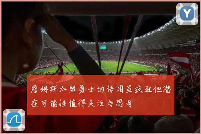詹姆斯加盟勇士的传闻虽疯狂但潜在可能性值得关注与思考