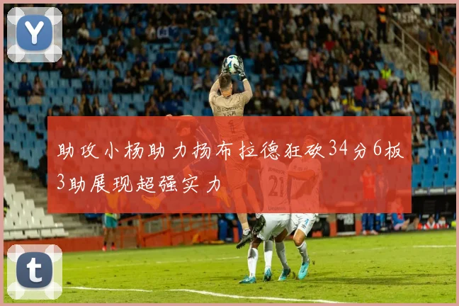 助攻小杨助力扬布拉德狂砍34分6板3助展现超强实力