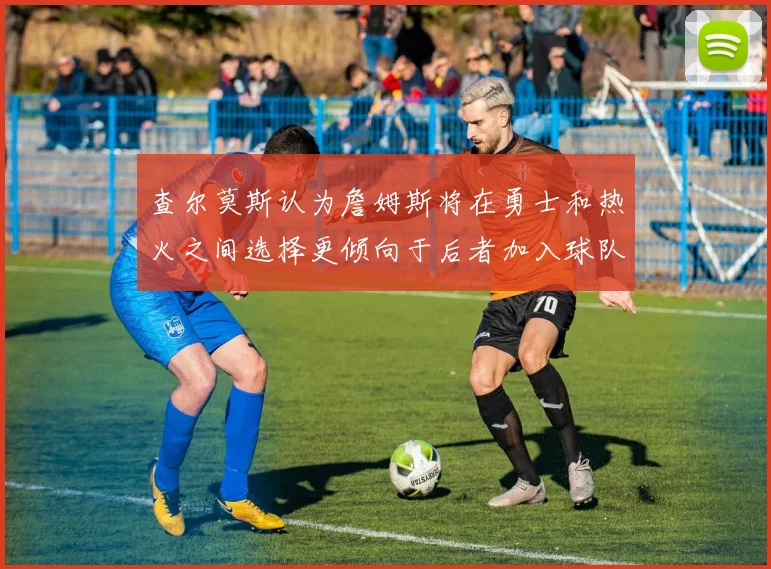 查尔莫斯认为詹姆斯将在勇士和热火之间选择更倾向于后者加入球队