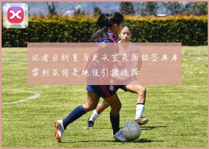 记者分析皇马更衣室氛围称签库库雷利亚将是绝佳引援选择