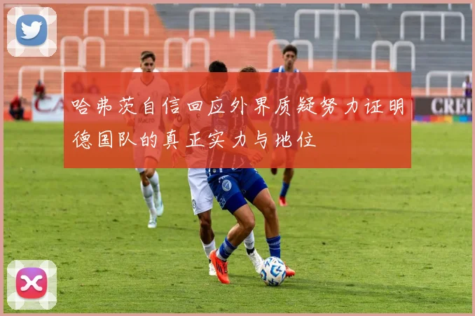 哈弗茨自信回应外界质疑努力证明德国队的真正实力与地位