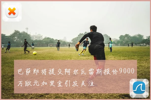 巴萨即将提交阿尔瓦雷斯报价9000万欧元加奖金引发关注