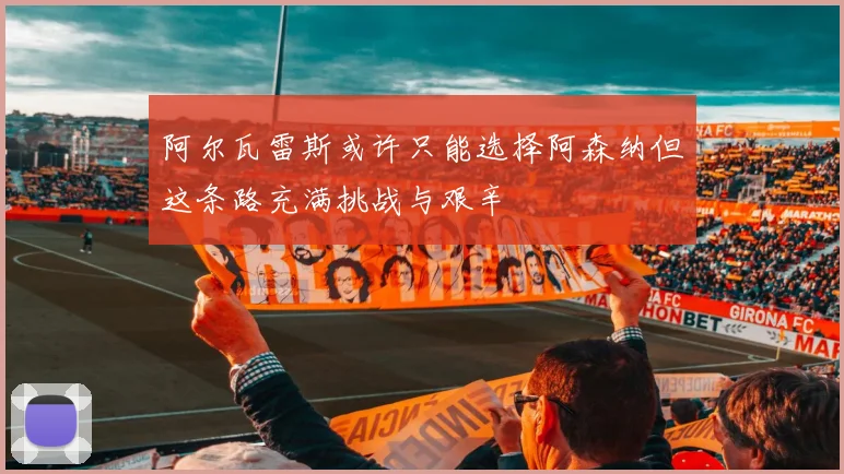 阿尔瓦雷斯或许只能选择阿森纳但这条路充满挑战与艰辛