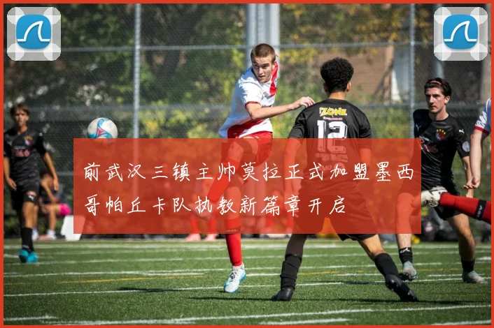 前武汉三镇主帅莫拉正式加盟墨西哥帕丘卡队执教新篇章开启
