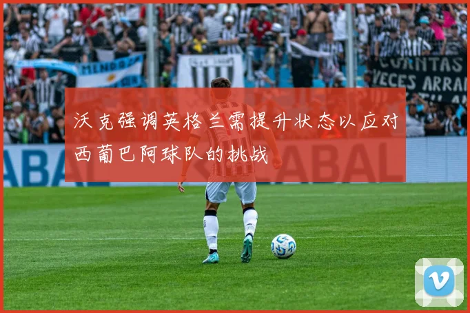 沃克强调英格兰需提升状态以应对西葡巴阿球队的挑战