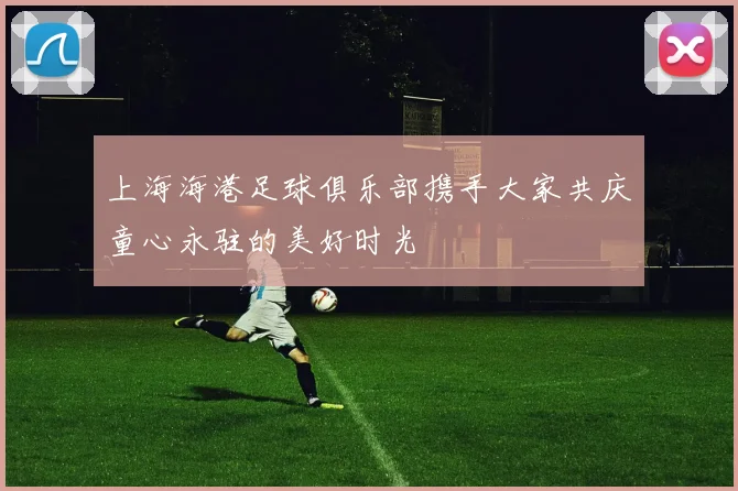 上海海港足球俱乐部携手大家共庆童心永驻的美好时光