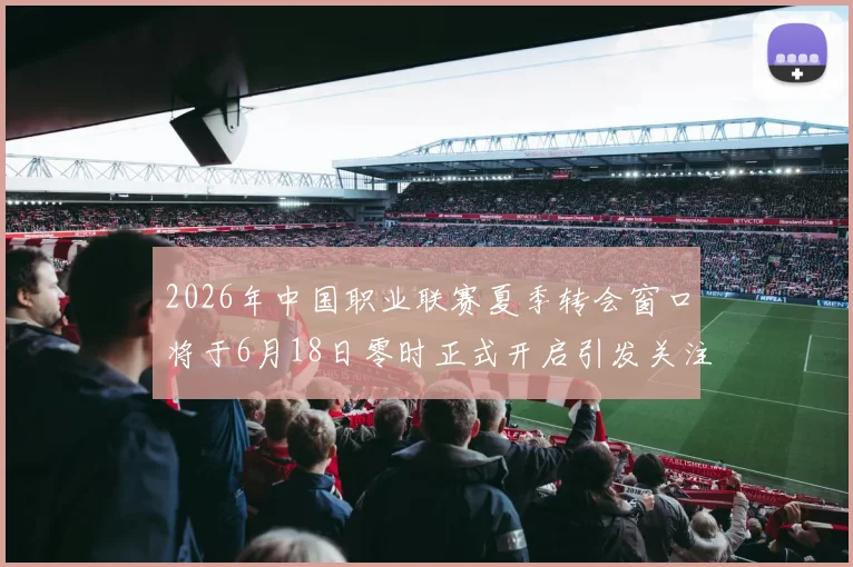 2026年中国职业联赛夏季转会窗口将于6月18日零时正式开启引发关注