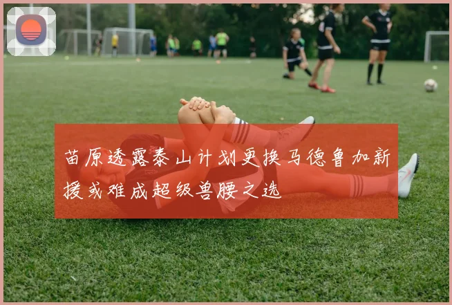 苗原透露泰山计划更换马德鲁加新援或难成超级兽腰之选
