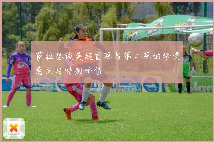 萨拉赫谈英超首冠与第二冠的珍贵意义与特别价值