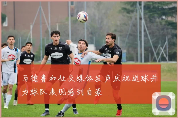 马德鲁加社交媒体发声庆祝进球并为球队表现感到自豪