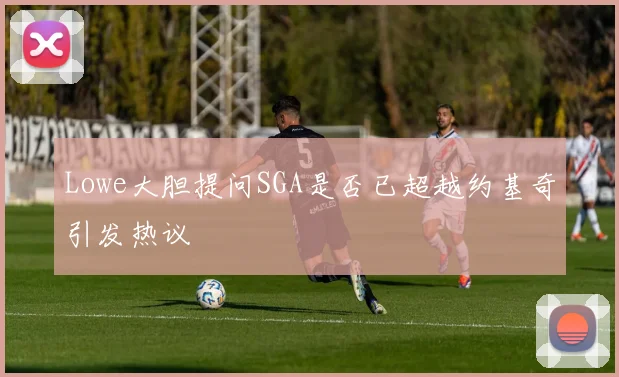 Lowe大胆提问SGA是否已超越约基奇引发热议