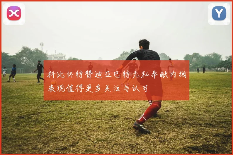 科比怀特赞迪亚巴特无私奉献内线表现值得更多关注与认可