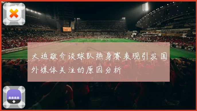 大迫敬介谈球队热身赛表现引发国外媒体关注的原因分析