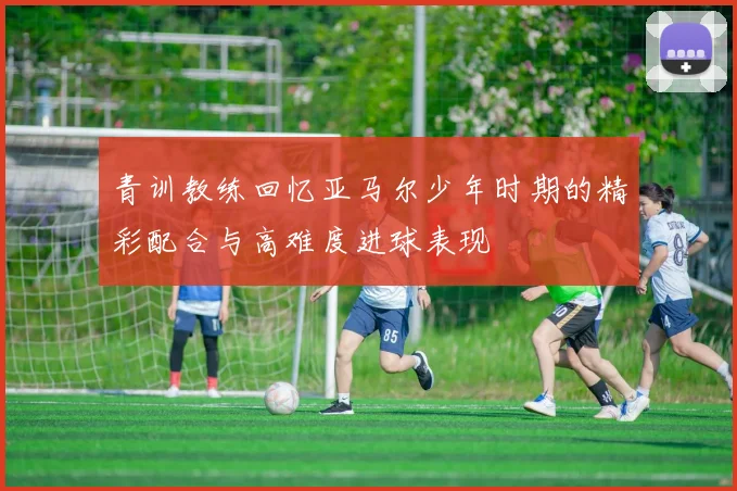 青训教练回忆亚马尔少年时期的精彩配合与高难度进球表现