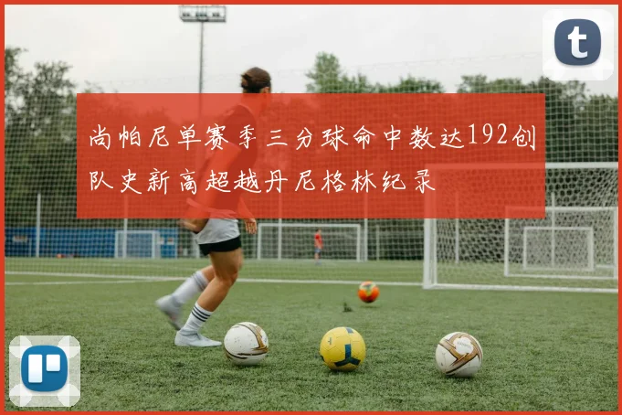 尚帕尼单赛季三分球命中数达192创队史新高超越丹尼格林纪录