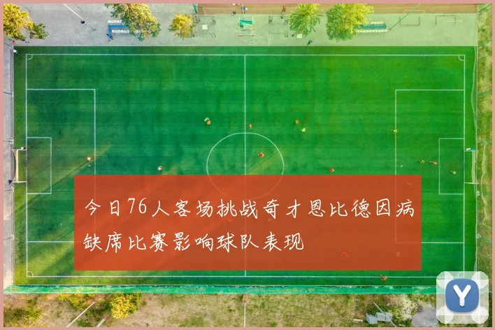 今日76人客场挑战奇才恩比德因病缺席比赛影响球队表现