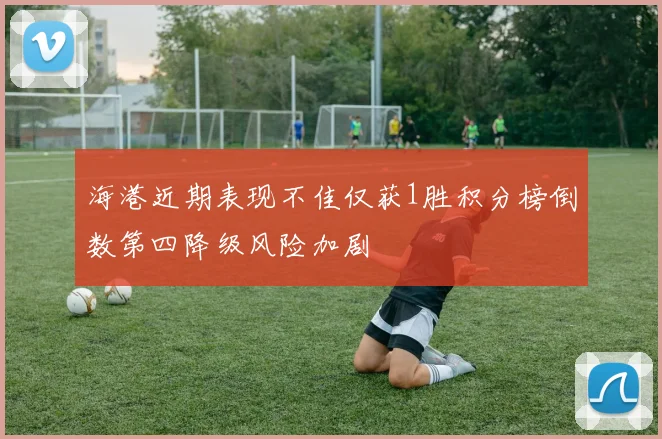 海港近期表现不佳仅获1胜积分榜倒数第四降级风险加剧