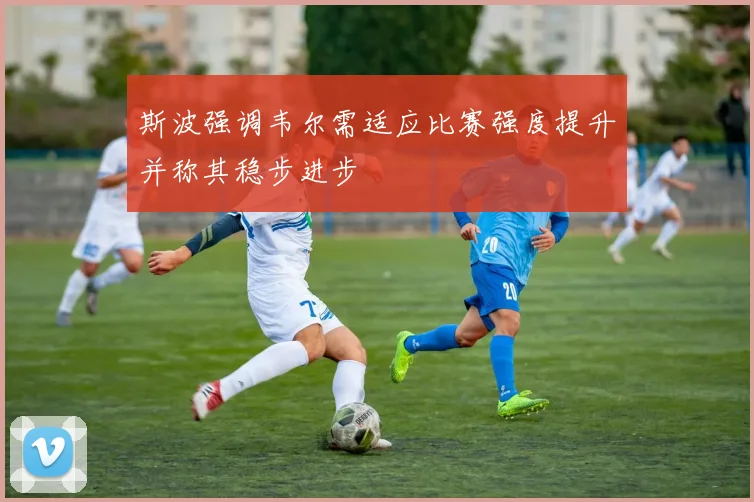 斯波强调韦尔需适应比赛强度提升并称其稳步进步